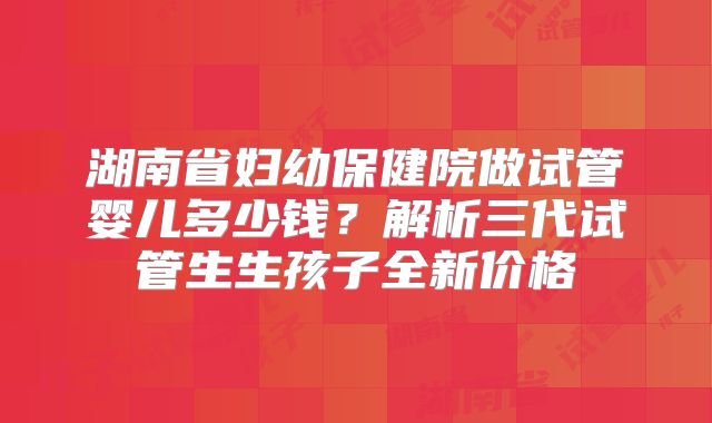 湖南省妇幼保健院做试管婴儿多少钱?解析三代试管生生孩子全新价格