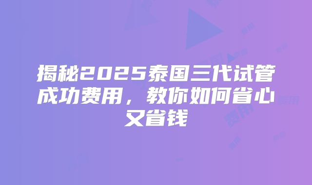 揭秘2025泰国三代试管成功费用,教你如何省心又省钱