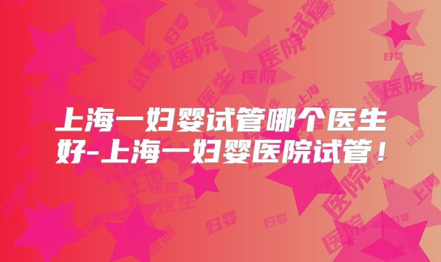 上海一妇婴试管哪个医生好-上海一妇婴医院试管!