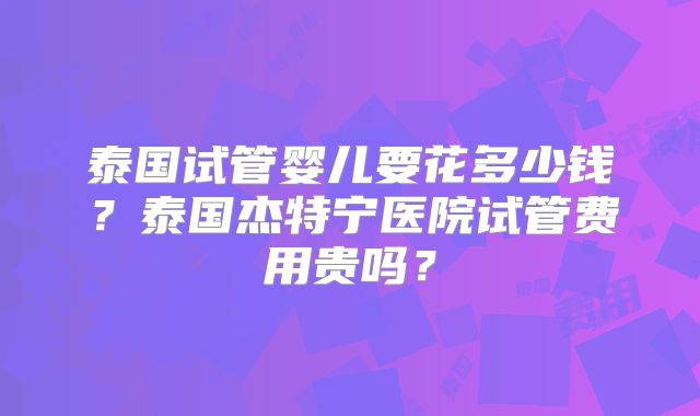 泰国试管婴儿要花多少钱?泰国杰特宁医院试管费用贵吗?