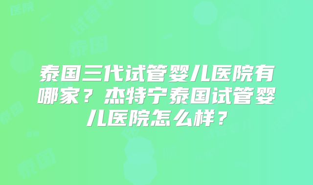 泰国三代试管婴儿医院有哪家?杰特宁泰国试管婴儿医院怎么样?