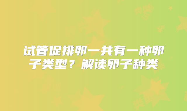 试管促排卵一共有一种卵子类型?解读卵子种类
