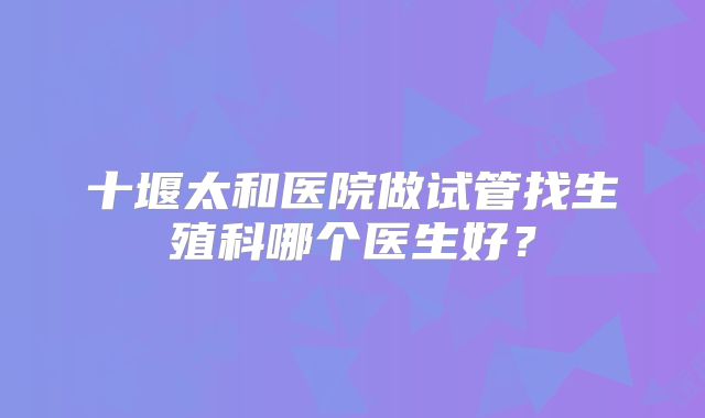 十堰太和医院做试管找生殖科哪个医生好?