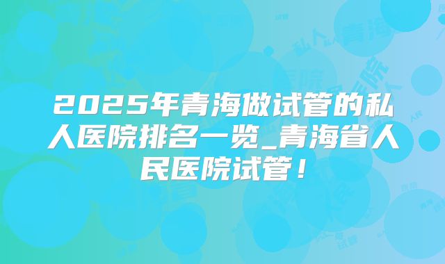 2025年青海做试管的私人医院排名一览_青海省人民医院试管!
