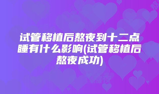 试管移植后熬夜到十二点睡有什么影响(试管移植后熬夜成功)