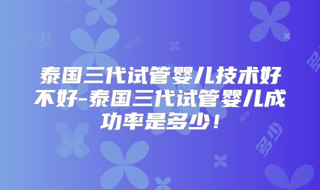 泰国三代试管婴儿技术好不好-泰国三代试管婴儿成功率是多少!