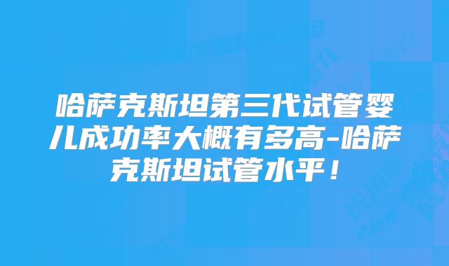 哈萨克斯坦第三代试管婴儿成功率大概有多高-哈萨克斯坦试管水平!