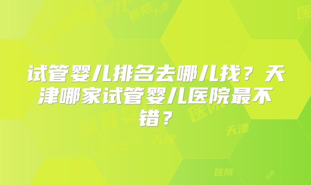 试管婴儿排名去哪儿找?天津哪家试管婴儿医院最不错?