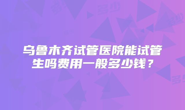 乌鲁木齐试管医院能试管生吗费用一般多少钱?