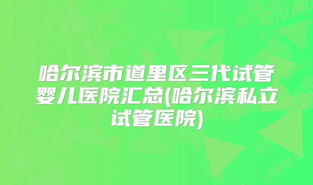 哈尔滨市道里区三代试管婴儿医院汇总(哈尔滨私立试管医院)