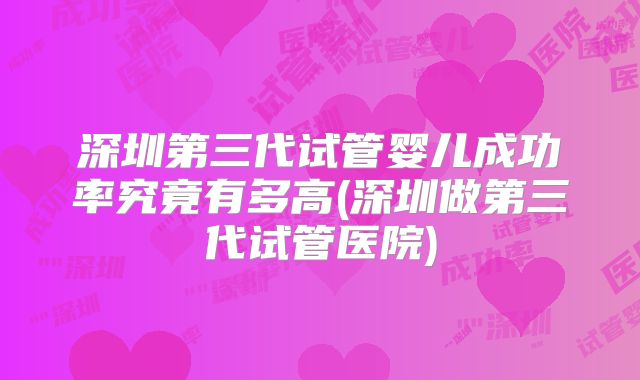 深圳第三代试管婴儿成功率究竟有多高(深圳做第三代试管医院)