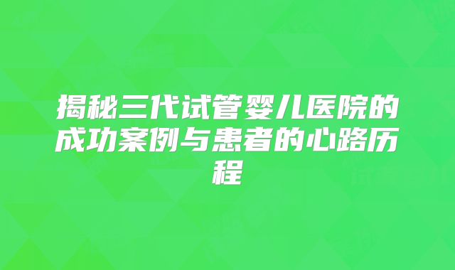 揭秘三代试管婴儿医院的成功案例与患者的心路历程