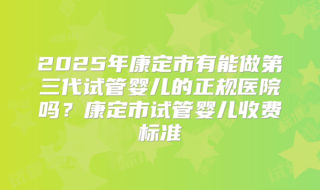 2025年康定市有能做第三代试管婴儿的正规医院吗？康定市试管婴儿收费标准