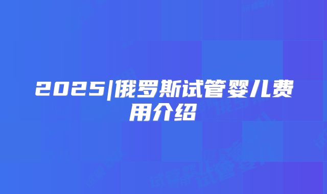 2025|俄罗斯试管婴儿费用介绍