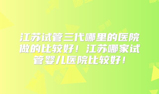 江苏试管三代哪里的医院做的比较好!江苏哪家试管婴儿医院比较好!