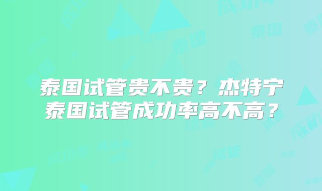 泰国试管贵不贵？杰特宁泰国试管成功率高不高？