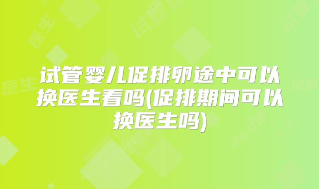 试管婴儿促排卵途中可以换医生看吗(促排期间可以换医生吗)
