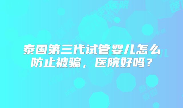 泰国第三代试管婴儿怎么防止被骗,医院好吗?