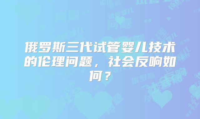 俄罗斯三代试管婴儿技术的伦理问题,社会反响如何?