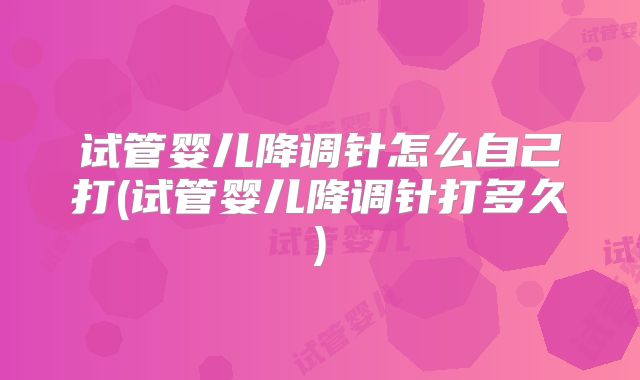 试管婴儿降调针怎么自己打(试管婴儿降调针打多久)