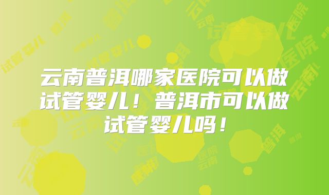 云南普洱哪家医院可以做试管婴儿!普洱市可以做试管婴儿吗!
