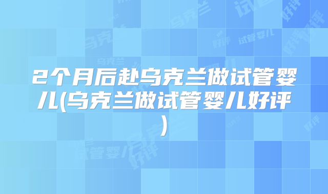 2个月后赴乌克兰做试管婴儿(乌克兰做试管婴儿好评)