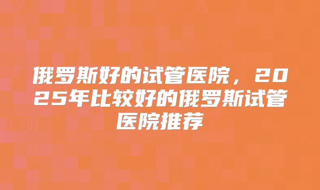 俄罗斯好的试管医院,2025年比较好的俄罗斯试管医院推荐