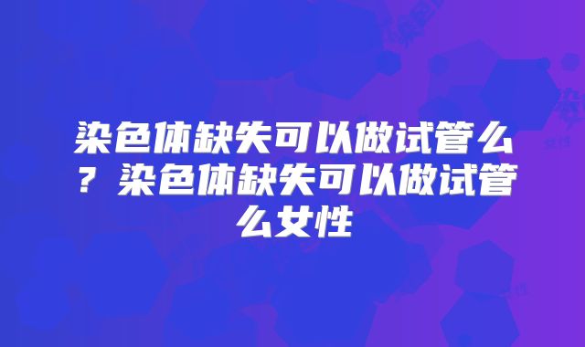 染色体缺失可以做试管么？染色体缺失可以做试管么女性