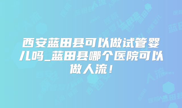 西安蓝田县可以做试管婴儿吗_蓝田县哪个医院可以做人流！