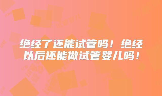 绝经了还能试管吗！绝经以后还能做试管婴儿吗！