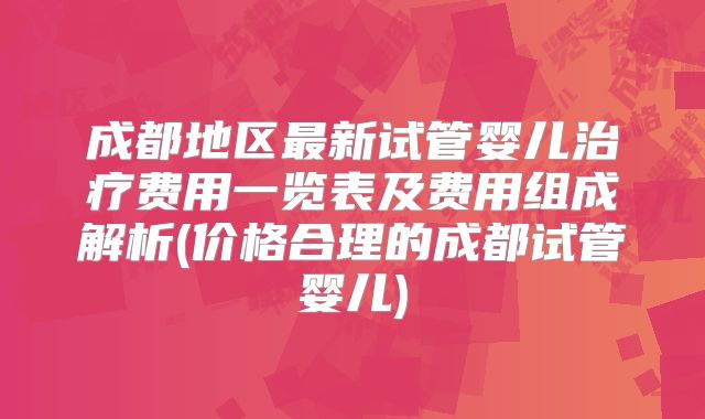 成都地区最新试管婴儿治疗费用一览表及费用组成解析(价格合理的成都试管婴儿)