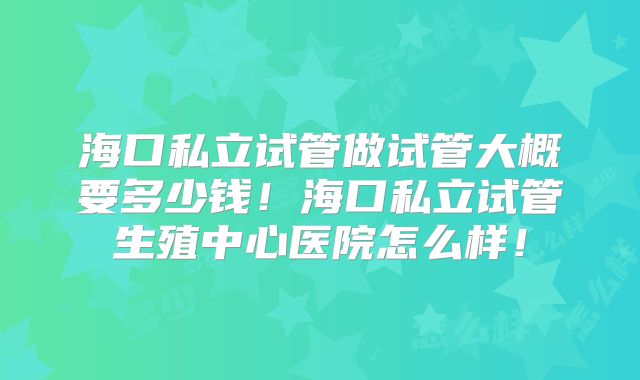 海口私立试管做试管大概要多少钱!海口私立试管生殖中心医院怎么样!