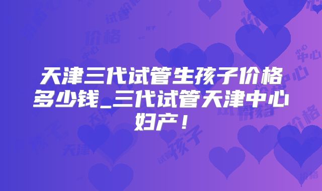 天津三代试管生孩子价格多少钱_三代试管天津中心妇产!