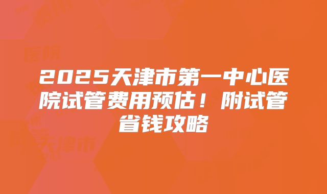 2025天津市第一中心医院试管费用预估!附试管省钱攻略