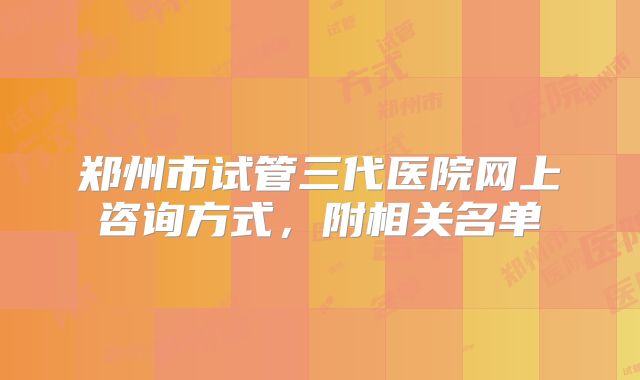 郑州市试管三代医院网上咨询方式，附相关名单