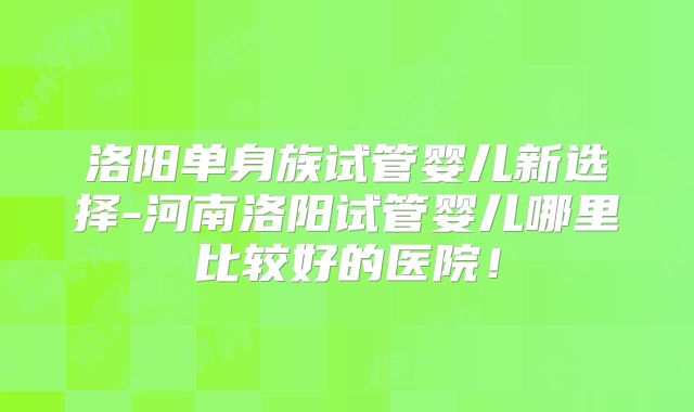 洛阳单身族试管婴儿新选择-河南洛阳试管婴儿哪里比较好的医院！