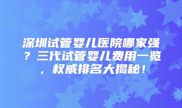 深圳试管婴儿医院哪家强?三代试管婴儿费用一览,权威排名大揭秘!