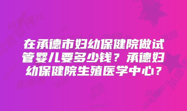 在承德市妇幼保健院做试管婴儿要多少钱?承德妇幼保健院生殖医学中心?