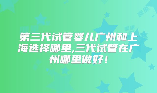 第三代试管婴儿广州和上海选择哪里,三代试管在广州哪里做好!