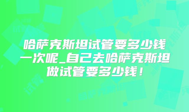 哈萨克斯坦试管要多少钱一次呢_自己去哈萨克斯坦做试管要多少钱！