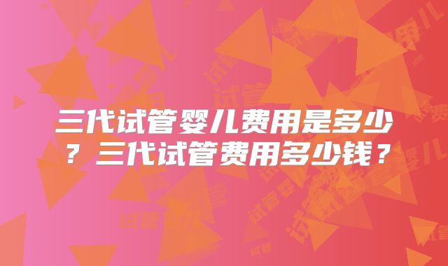 三代试管婴儿费用是多少?三代试管费用多少钱?