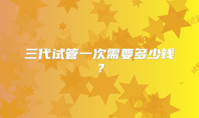 三代试管一次需要多少钱？