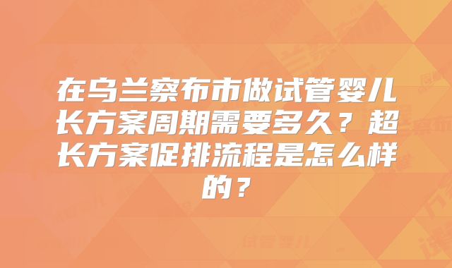 在乌兰察布市做试管婴儿长方案周期需要多久？超长方案促排流程是怎么样的？