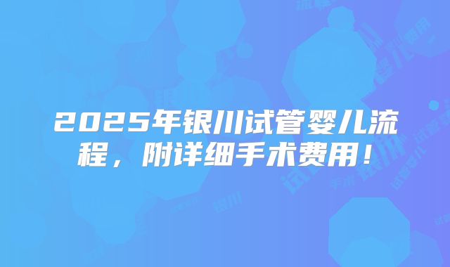 2025年银川试管婴儿流程,附详细手术费用!