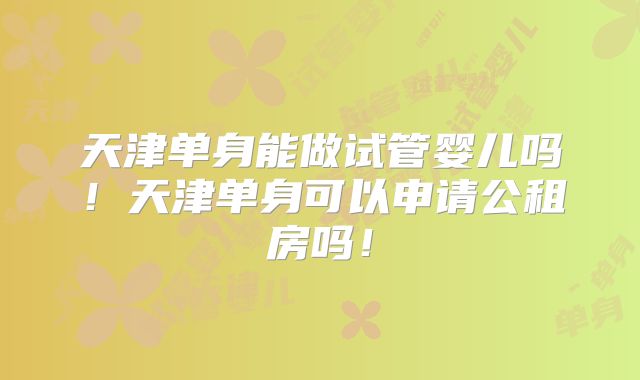 天津单身能做试管婴儿吗！天津单身可以申请公租房吗！