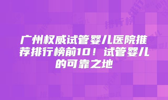 广州权威试管婴儿医院推荐排行榜前10!试管婴儿的可靠之地