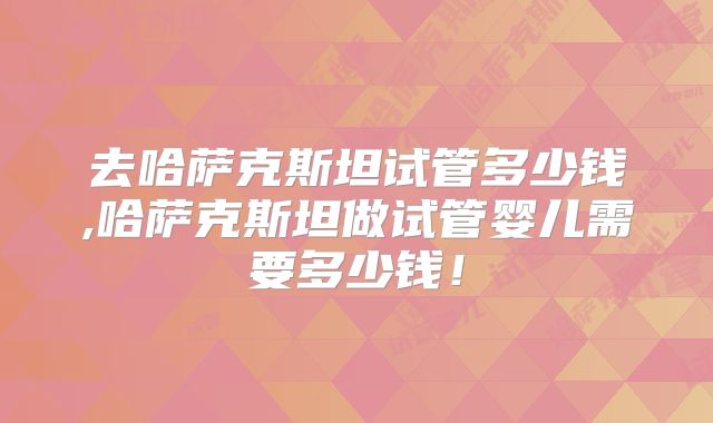 去哈萨克斯坦试管多少钱,哈萨克斯坦做试管婴儿需要多少钱!