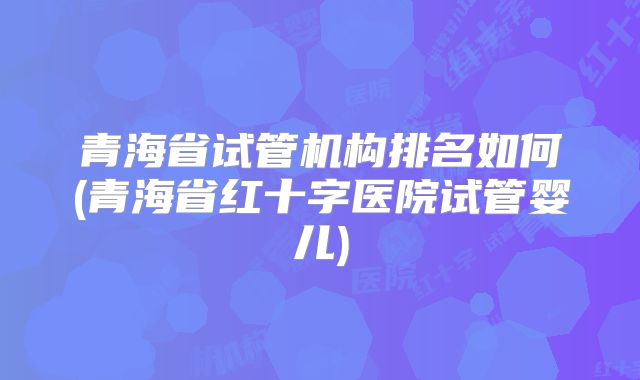 青海省试管机构排名如何(青海省红十字医院试管婴儿)