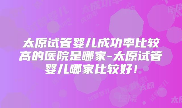 太原试管婴儿成功率比较高的医院是哪家-太原试管婴儿哪家比较好!