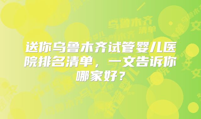 送你乌鲁木齐试管婴儿医院排名清单，一文告诉你哪家好？